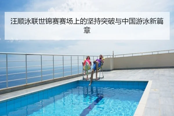 汪顺泳联世锦赛赛场上的坚持突破与中国游泳新篇章