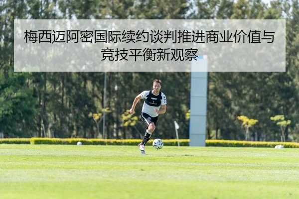 梅西迈阿密国际续约谈判推进商业价值与竞技平衡新观察