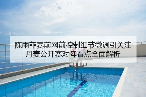 陈雨菲赛前网前控制细节微调引关注 丹麦公开赛对阵看点全面解析