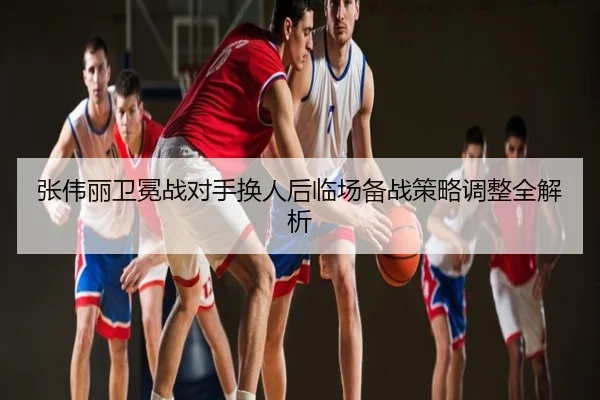 张伟丽卫冕战对手换人后临场备战策略调整全解析